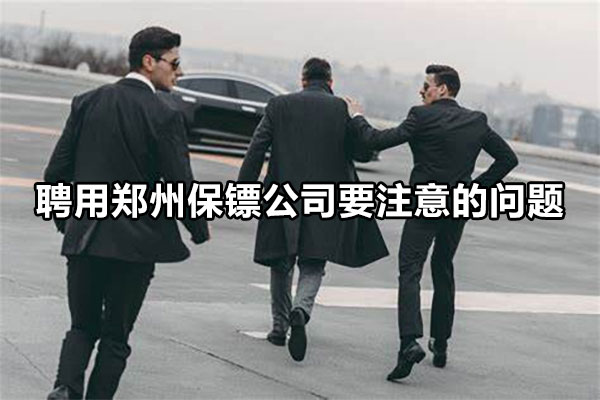 聘用郑州保镖公司要注意的问题